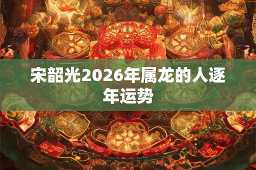 宋韶光2026年属龙的人逐年运势