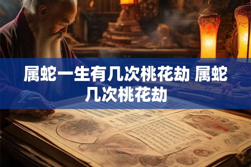 属蛇一生有几次桃花劫 属蛇几次桃花劫