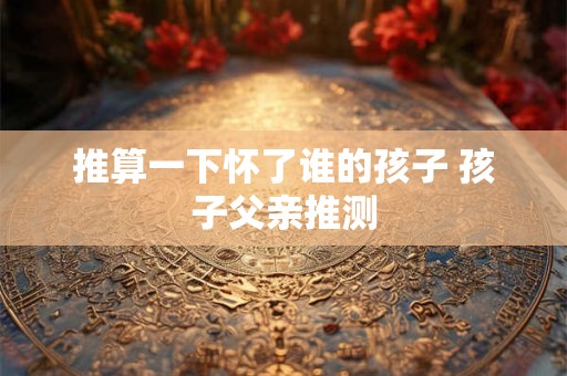 推算一下怀了谁的孩子 孩子父亲推测