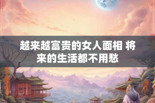 越来越富贵的女人面相 将来的生活都不用愁
