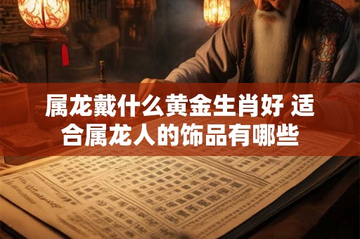 属龙戴什么黄金生肖好 适合属龙人的饰品有哪些