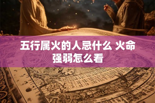 五行属火的人忌什么 火命强弱怎么看 五行属火的人忌什么 火命强弱怎么看