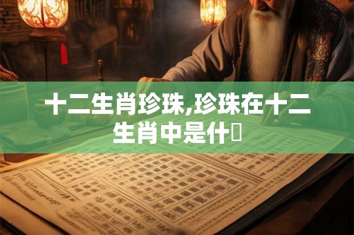 十二生肖珍珠,珍珠在十二生肖中是什麼 十二生肖珍珠,珍珠在十二生肖中是什麼