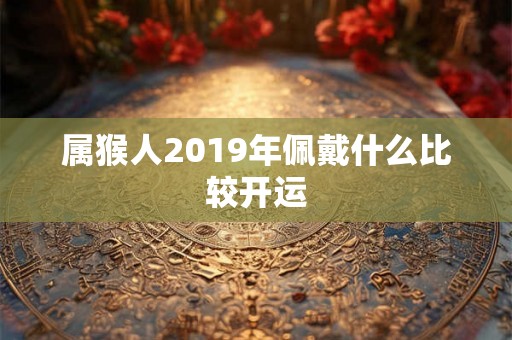 属猴人2019年佩戴什么比较开运 属猴人2019年佩戴什么比较开运