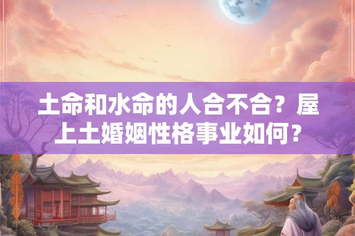 土命和水命的人合不合?屋上土婚姻性格事业如何? 土命和水命的人合不合?屋上土婚姻性格事业如何?