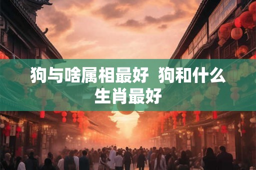 狗与啥属相最好  狗和什么生肖最好
