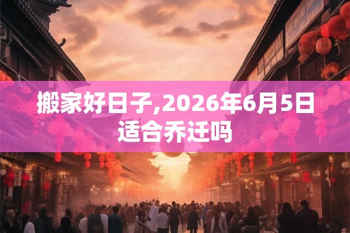 搬家好日子,2026年6月5日适合乔迁吗