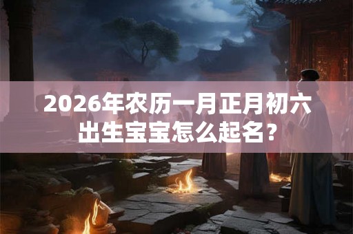 2026年农历一月正月初六出生宝宝怎么起名？