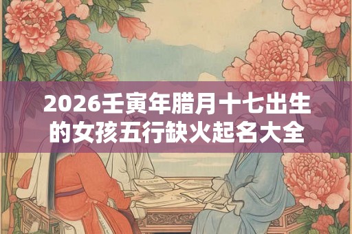 2026壬寅年腊月十七出生的女孩五行缺火起名大全