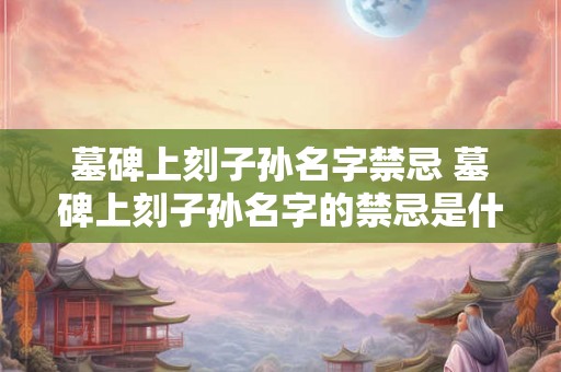 墓碑上刻子孙名字禁忌 墓碑上刻子孙名字的禁忌是什么