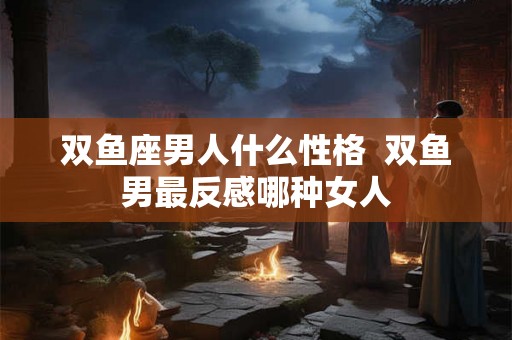 双鱼座男人什么性格  双鱼男最反感哪种女人