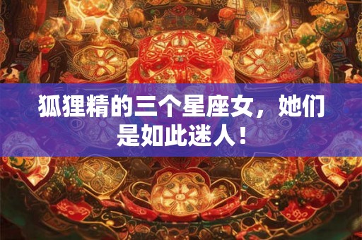 狐狸精的三个星座女，她们是如此迷人！