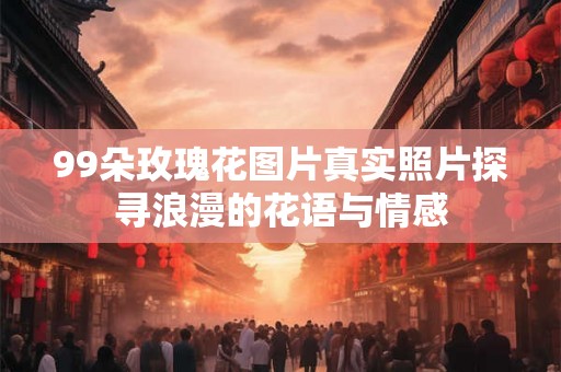 99朵玫瑰花图片真实照片探寻浪漫的花语与情感