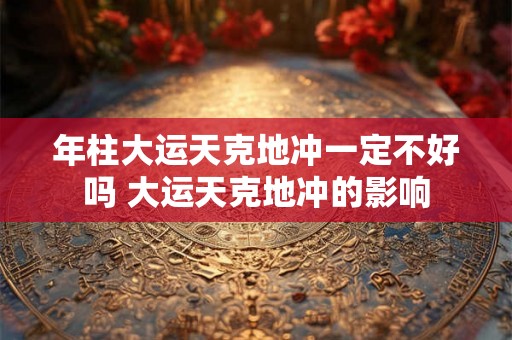 年柱大运天克地冲一定不好吗 大运天克地冲的影响 年柱大运天克地冲一定不好吗 大运天克地冲的影响