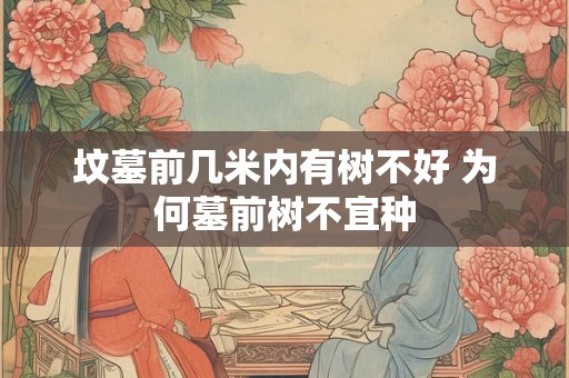 坟墓前几米内有树不好 为何墓前树不宜种 坟墓前几米内有树不好 为何墓前树不宜种