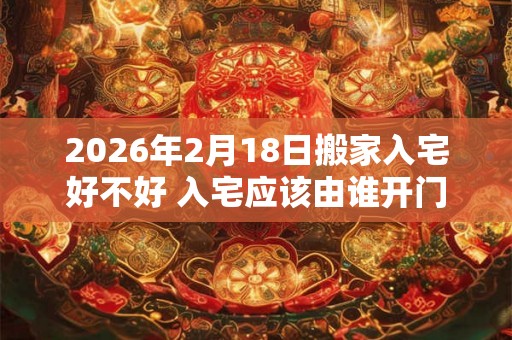 2026年2月18日搬家入宅好不好 入宅应该由谁开门