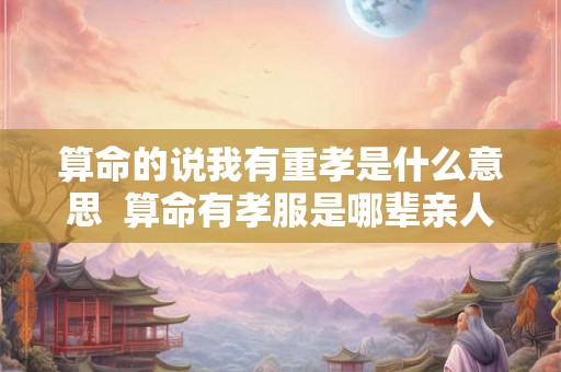 算命的说我有重孝是什么意思  算命有孝服是哪辈亲人