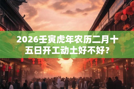 2026壬寅虎年农历二月十五日开工动土好不好？