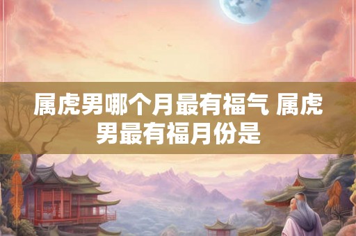 属虎男哪个月最有福气 属虎男最有福月份是