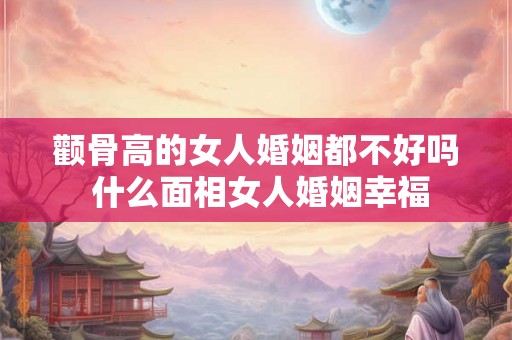 颧骨高的女人婚姻都不好吗 什么面相女人婚姻幸福