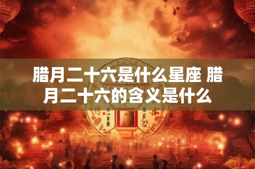 腊月二十六是什么星座 腊月二十六的含义是什么