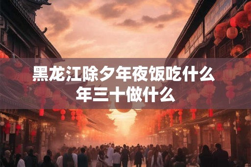 黑龙江除夕年夜饭吃什么 年三十做什么 黑龙江除夕年夜饭吃什么 年三十做什么