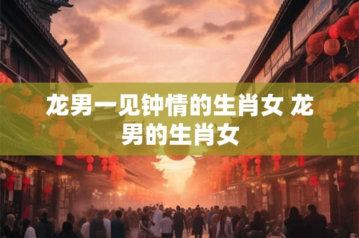 龙男一见钟情的生肖女 龙男的生肖女