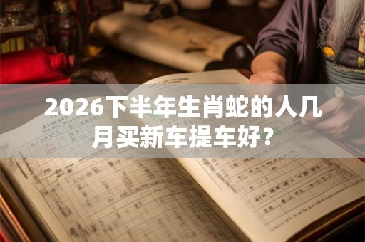 2026下半年生肖蛇的人几月买新车提车好？