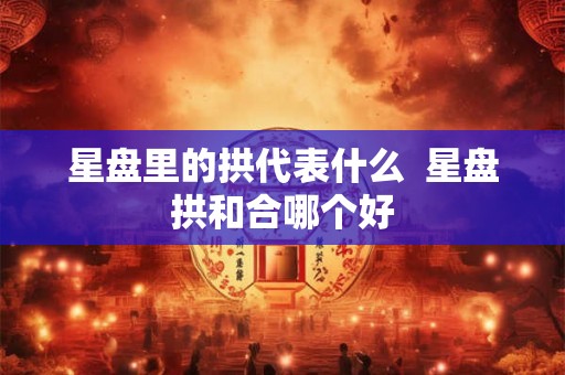 星盘里的拱代表什么  星盘拱和合哪个好
