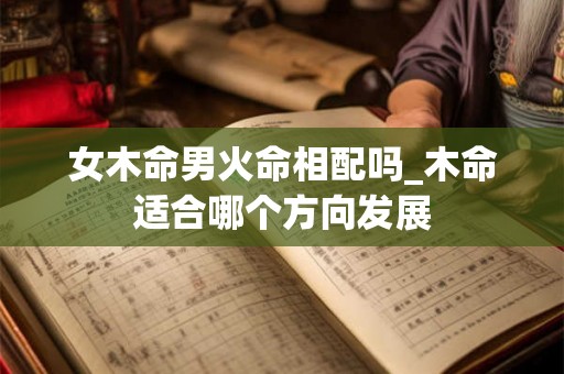女木命男火命相配吗_木命适合哪个方向发展 女木命男火命相配吗_木命适合哪个方向发展