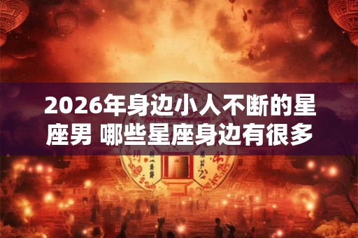 2026年身边小人不断的星座男 哪些星座身边有很多小人 2026年身边小人不断的星座男 哪些星座身边有很多小人