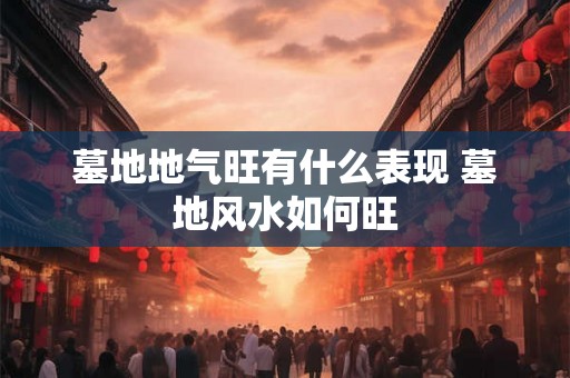 墓地地气旺有什么表现 墓地风水如何旺