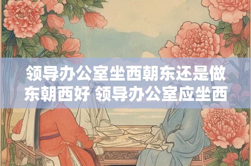 领导办公室坐西朝东还是做东朝西好 领导办公室应坐西朝东还是东朝西好 领导办公室坐西朝东还是做东朝西好 领导办公室应坐西朝东还是东朝西好