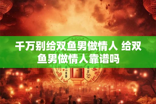 千万别给双鱼男做情人 给双鱼男做情人靠谱吗