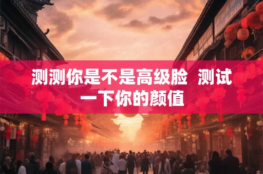 测测你是不是高级脸 测试一下你的颜值 测测你是不是高级脸 测试一下你的颜值