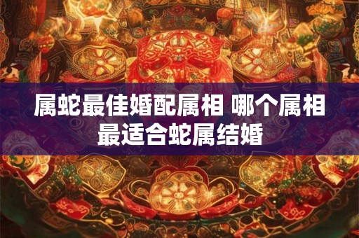 属蛇最佳婚配属相 哪个属相最适合蛇属结婚
