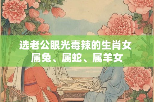 选老公眼光毒辣的生肖女 属兔、属蛇、属羊女