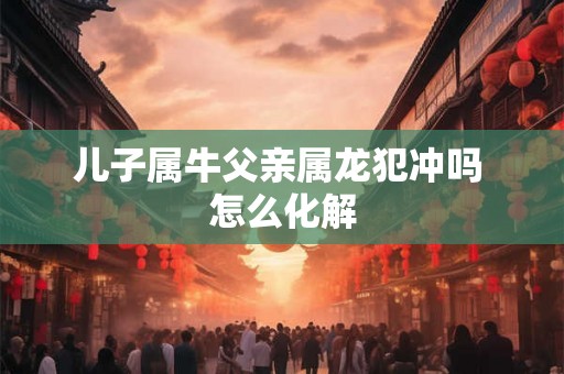 儿子属牛父亲属龙犯冲吗 怎么化解