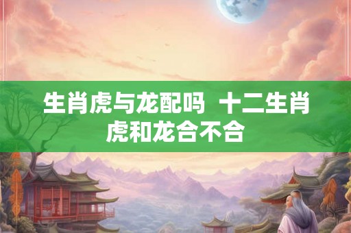 生肖虎与龙配吗  十二生肖虎和龙合不合