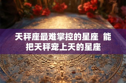 天秤座最难掌控的星座  能把天秤宠上天的星座