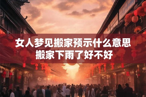 女人梦见搬家预示什么意思 搬家下雨了好不好