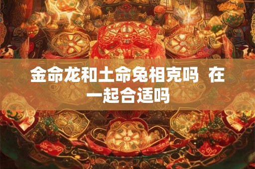 金命龙和土命兔相克吗  在一起合适吗