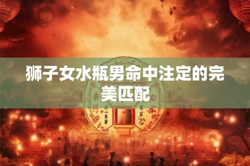 狮子女水瓶男命中注定的完美匹配