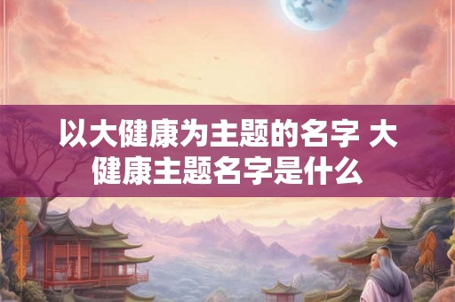 以大健康为主题的名字 大健康主题名字是什么 以大健康为主题的名字 大健康主题名字是什么