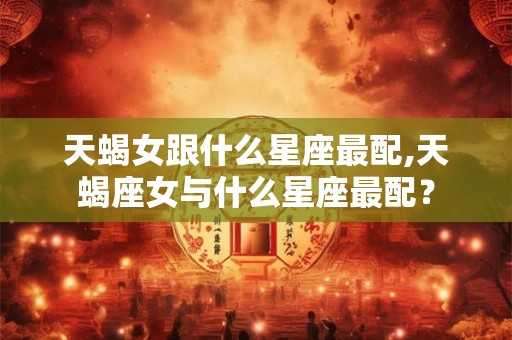 天蝎女跟什么星座最配,天蝎座女与什么星座最配？