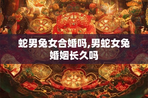 蛇男兔女合婚吗,男蛇女兔婚姻长久吗 蛇男兔女合婚吗,男蛇女兔婚姻长久吗