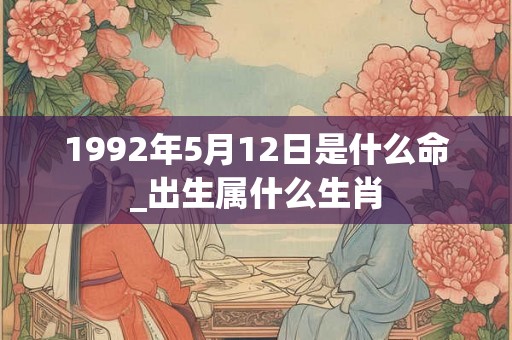 1992年5月12日是什么命_出生属什么生肖