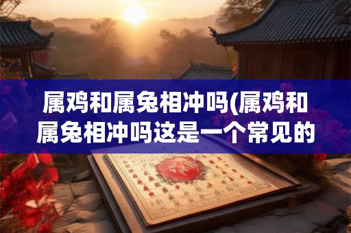 属鸡和属兔相冲吗(属鸡和属兔相冲吗这是一个常见的命理学问题)