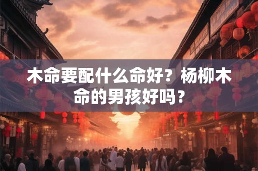 木命要配什么命好?杨柳木命的男孩好吗? 木命要配什么命好?杨柳木命的男孩好吗?