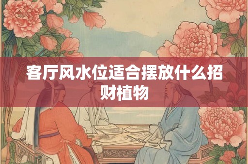 客厅风水位适合摆放什么招财植物